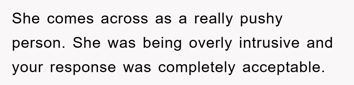She comes across as a really pushy person. She was being overly intrusive and your response was completely acceptable.