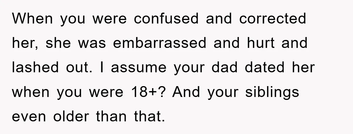 When you were confused and corrected her, she was embarrassed and hurt and lashed out. I assume your dad dated her when you were 18+? And your siblings even older...