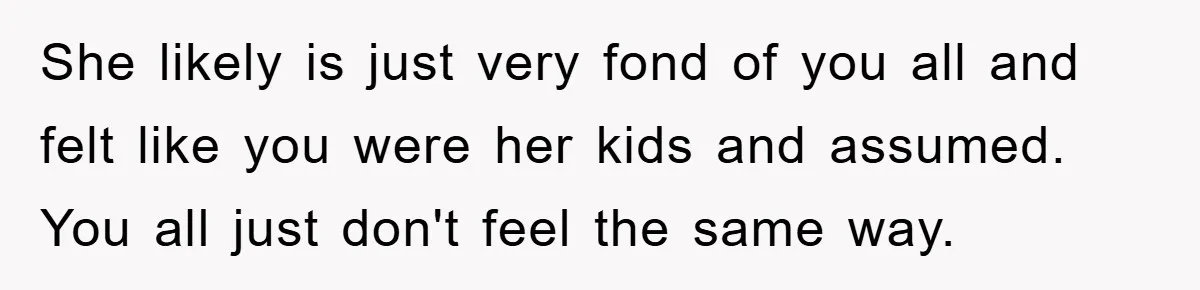 She likely is just very fond of you all and felt like you were her kids and assumed. You all just don't feel the same way.