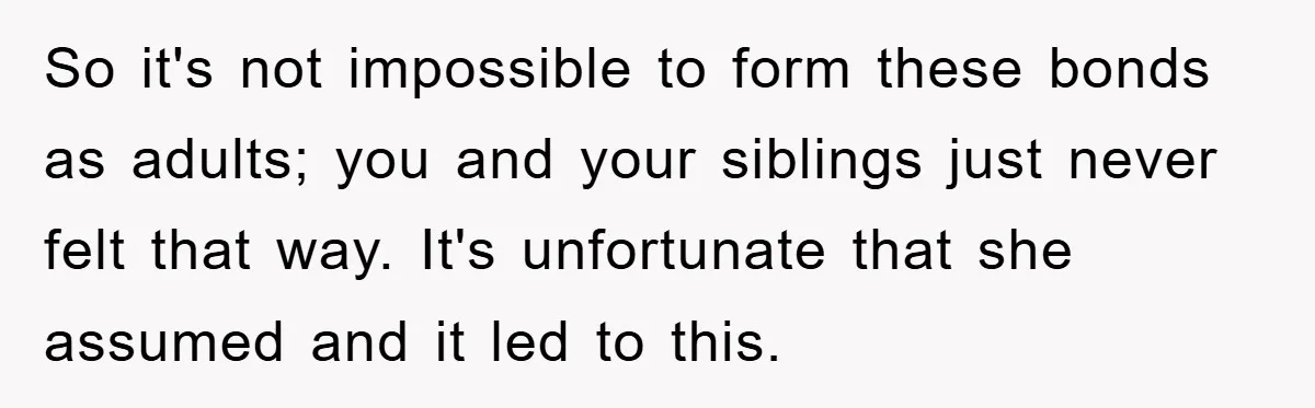 So it's not impossible to form these bonds as adults; you and your siblings just never felt that way. It's unfortunate that she assumed and it led to this.