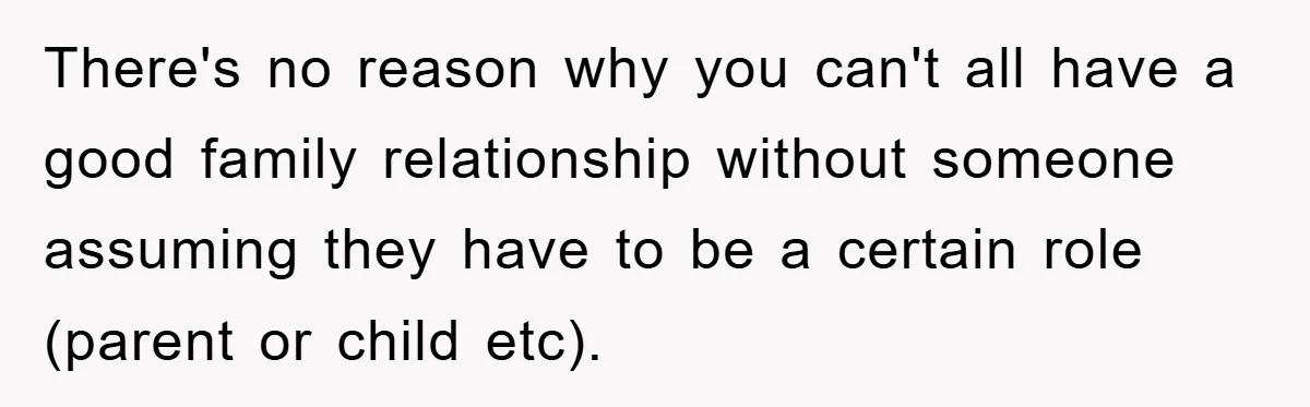 There's no reason why you can't all have a good family relationship without someone assuming they have to be a certain role (parent or child etc).