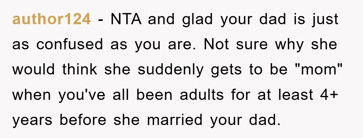 author124 − NTA and glad your dad is just as confused as you are. Not sure why she would think she suddenly gets to be "mom" when you've all been...