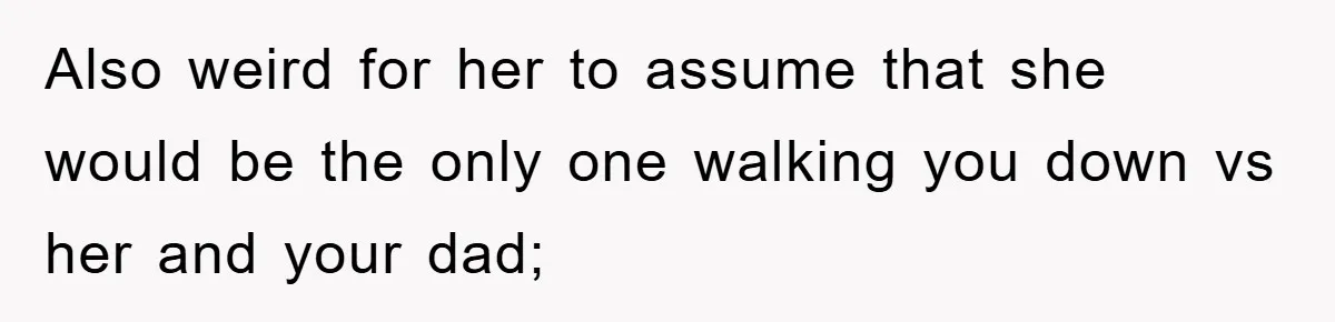 Also weird for her to assume that she would be the only one walking you down vs her and your dad;