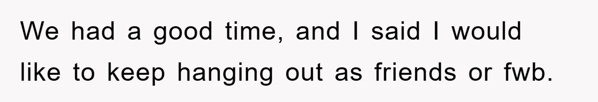 We had a good time, and I said I would like to keep hanging out as friends or fwb.