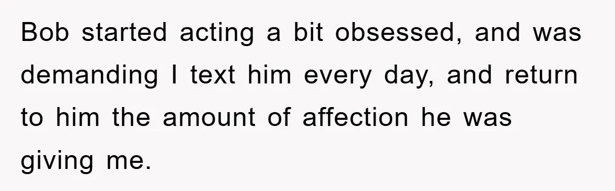 Bob started acting a bit obsessed, and was demanding I text him every day, and return to him the amount of affection he was giving me.