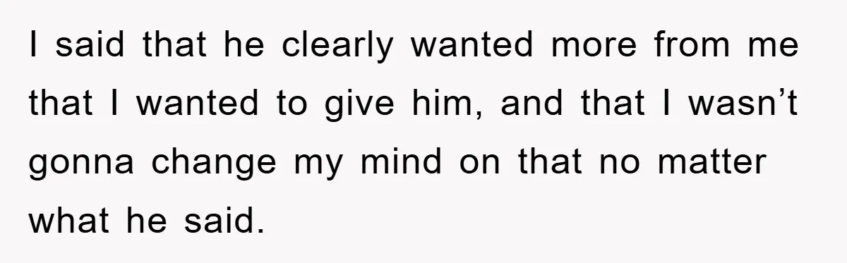 I said that he clearly wanted more from me that I wanted to give him, and that I wasn’t gonna change my mind on that no matter what he said.