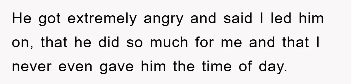 He got extremely angry and said I led him on, that he did so much for me and that I never even gave him the time of day.