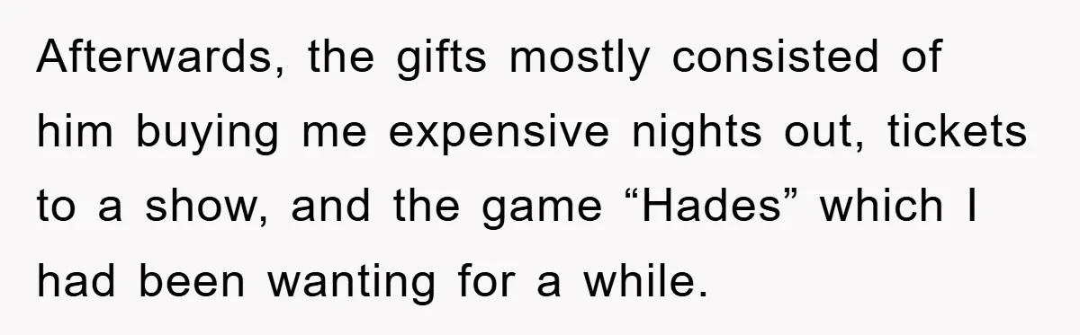 Afterwards, the gifts mostly consisted of him buying me expensive nights out, tickets to a show, and the game “Hades” which I had been wanting for a while.