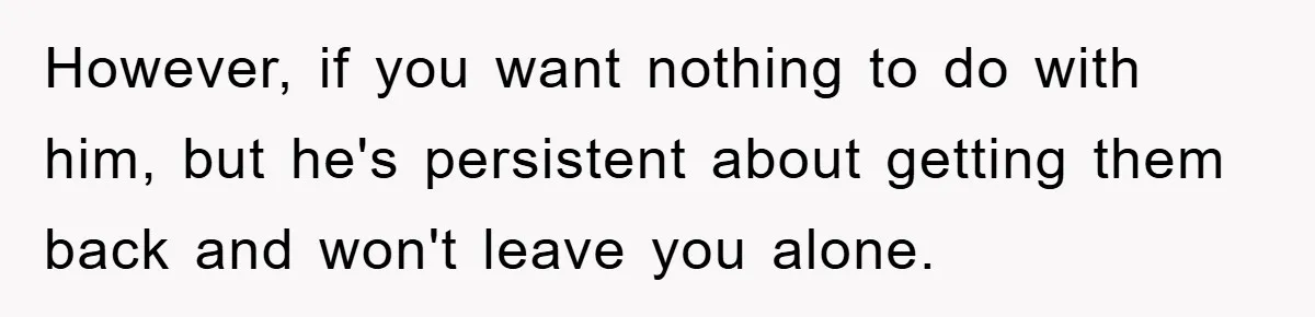 However, if you want nothing to do with him, but he's persistent about getting them back and won't leave you alone.