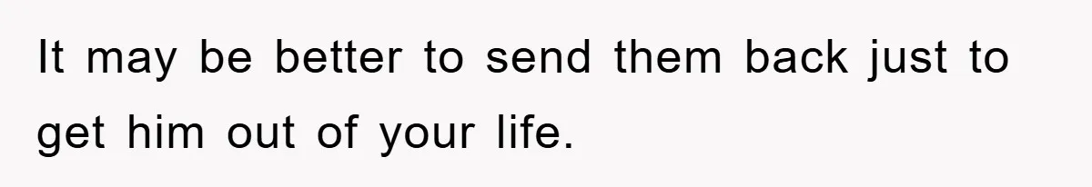 It may be better to send them back just to get him out of your life.