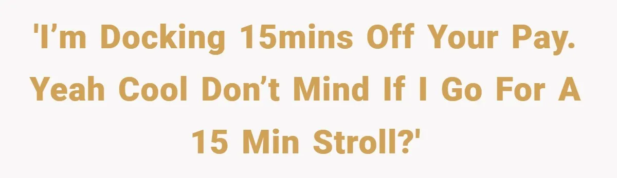 'I’m docking 15mins off your pay. Yeah cool don’t mind if I go for a 15 min stroll?'