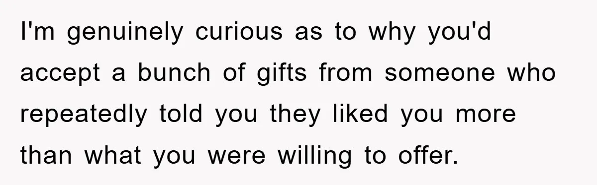 I'm genuinely curious as to why you'd accept a bunch of gifts from someone who repeatedly told you they liked you more than what you were willing to offer.