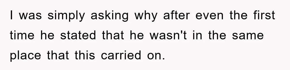 I was simply asking why after even the first time he stated that he wasn't in the same place that this carried on.
