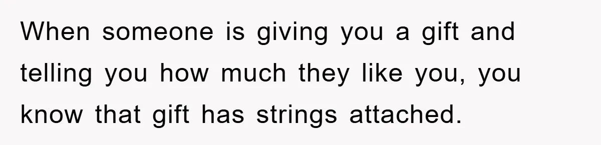 When someone is giving you a gift and telling you how much they like you, you know that gift has strings attached.