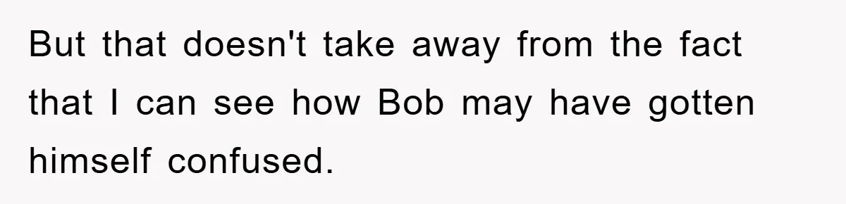 But that doesn't take away from the fact that I can see how Bob may have gotten himself confused.