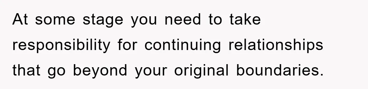 At some stage you need to take responsibility for continuing relationships that go beyond your original boundaries.