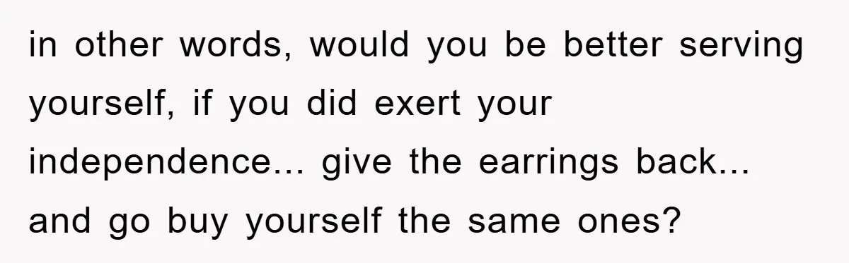 in other words, would you be better serving yourself, if you did exert your independence... give the earrings back... and go buy yourself the same ones?