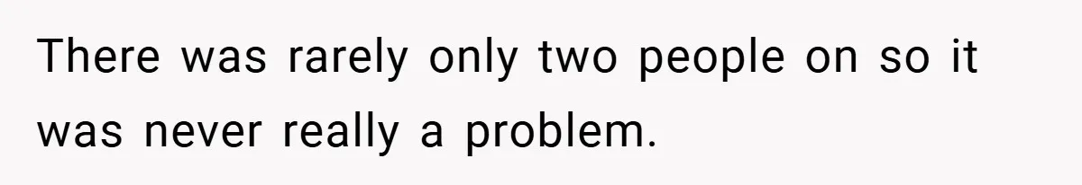 There was rarely only two people on so it was never really a problem.