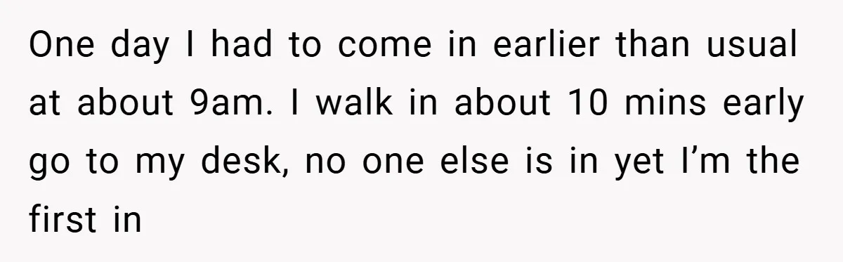 One day I had to come in earlier than usual at about 9am. I walk in about 10 mins early go to my desk, no one else is in yet...
