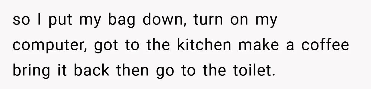 so I put my bag down, turn on my computer, got to the kitchen make a coffee bring it back then go to the toilet.