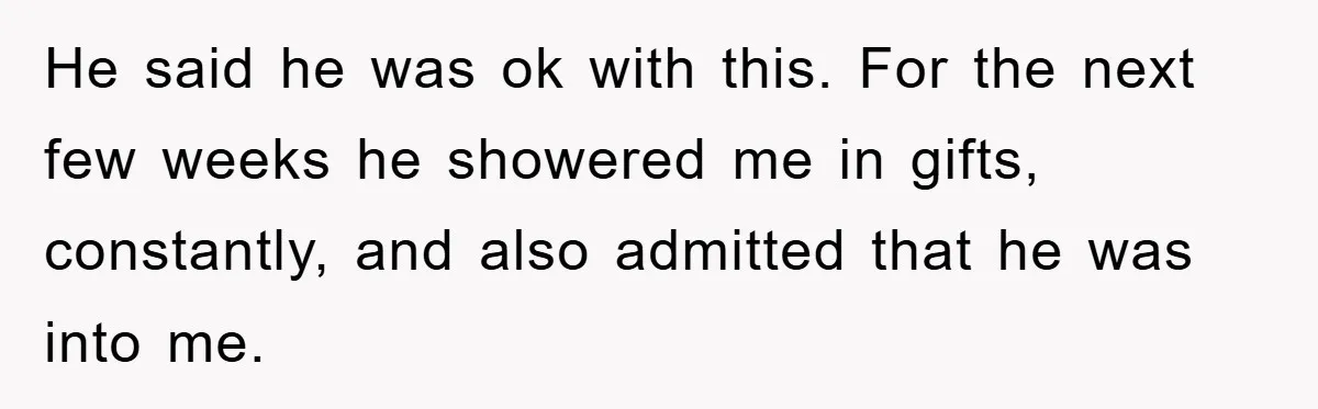 He said he was ok with this. For the next few weeks he showered me in gifts, constantly, and also admitted that he was into me.