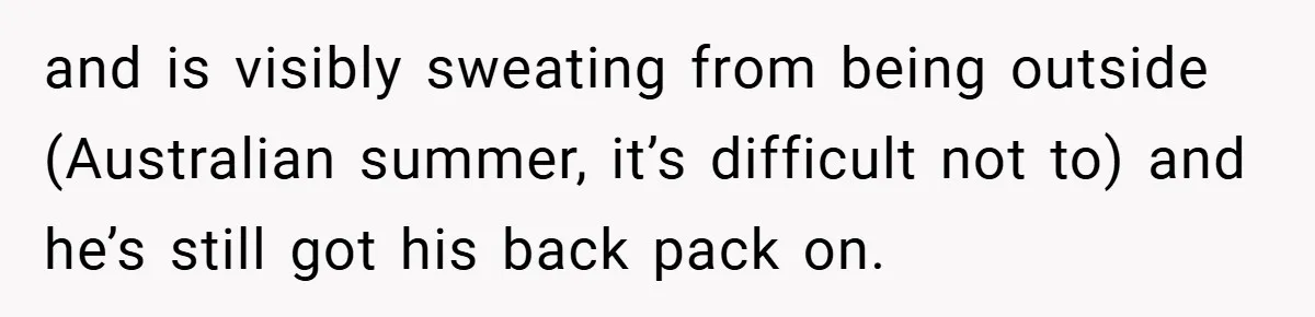 and is visibly sweating from being outside (Australian summer, it’s difficult not to) and he’s still got his back pack on.