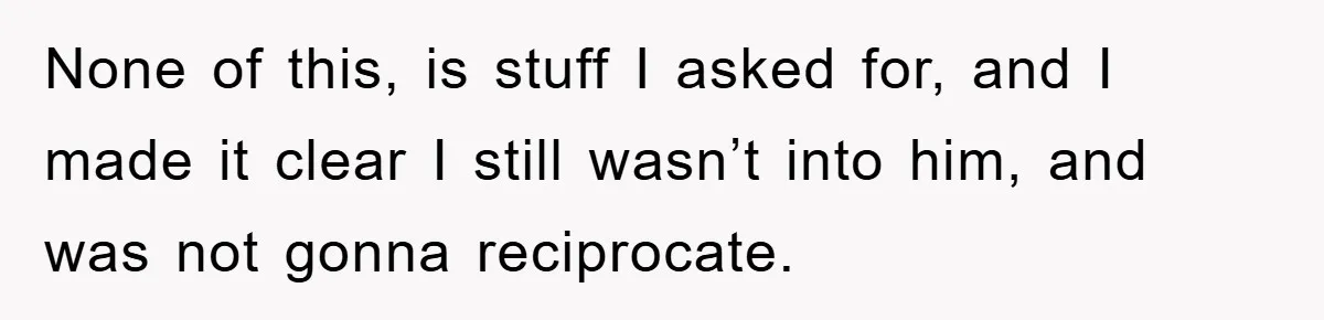 None of this, is stuff I asked for, and I made it clear I still wasn’t into him, and was not gonna reciprocate.