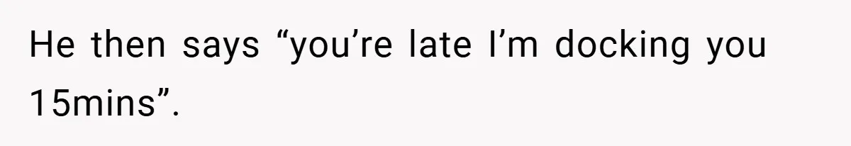 He then says “you’re late I’m docking you 15mins”.