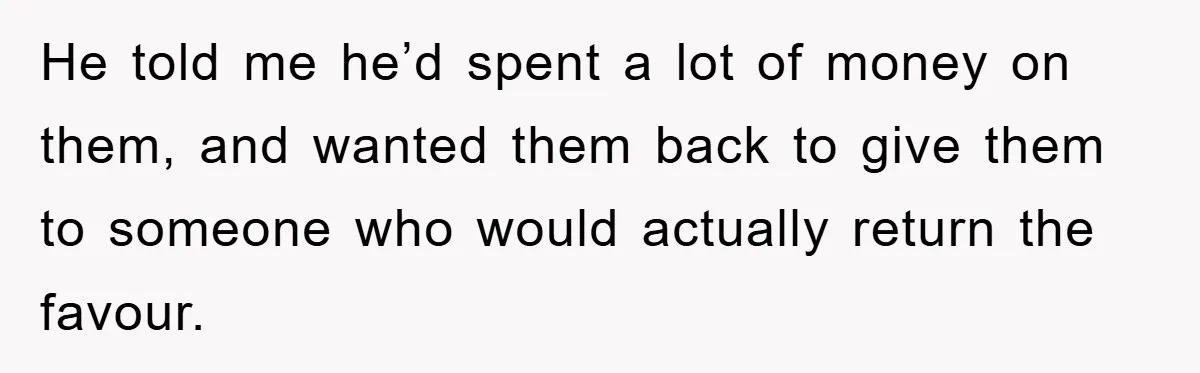 He told me he’d spent a lot of money on them, and wanted them back to give them to someone who would actually return the favour.