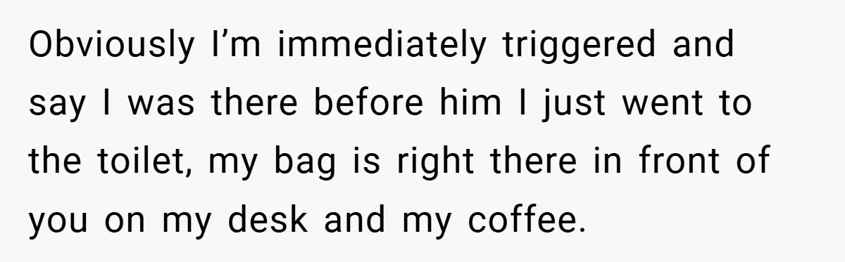 Obviously I’m immediately triggered and say I was there before him I just went to the toilet, my bag is right there in front of you on my desk and...
