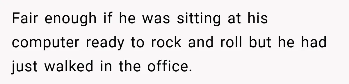 Fair enough if he was sitting at his computer ready to rock and roll but he had just walked in the office.
