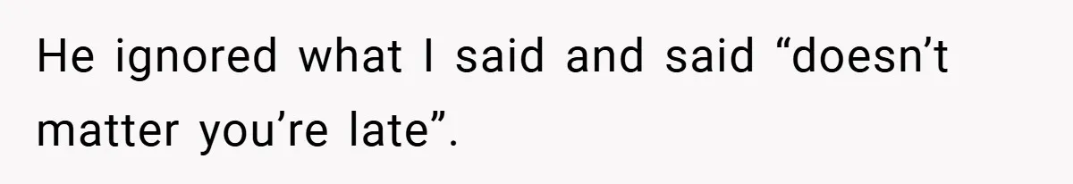 He ignored what I said and said “doesn’t matter you’re late”.