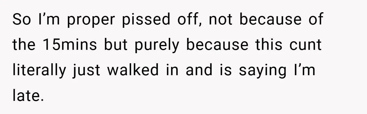 So I’m proper pissed off, not because of the 15mins but purely because this cunt literally just walked in and is saying I’m late.