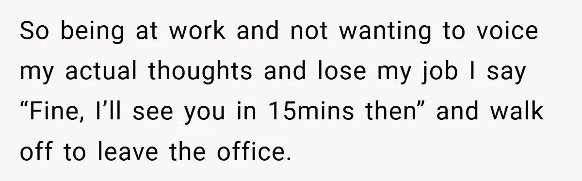 So being at work and not wanting to voice my actual thoughts and lose my job I say “Fine, I’ll see you in 15mins then” and walk off to leave...