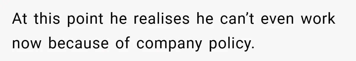 At this point he realises he can’t even work now because of company policy.