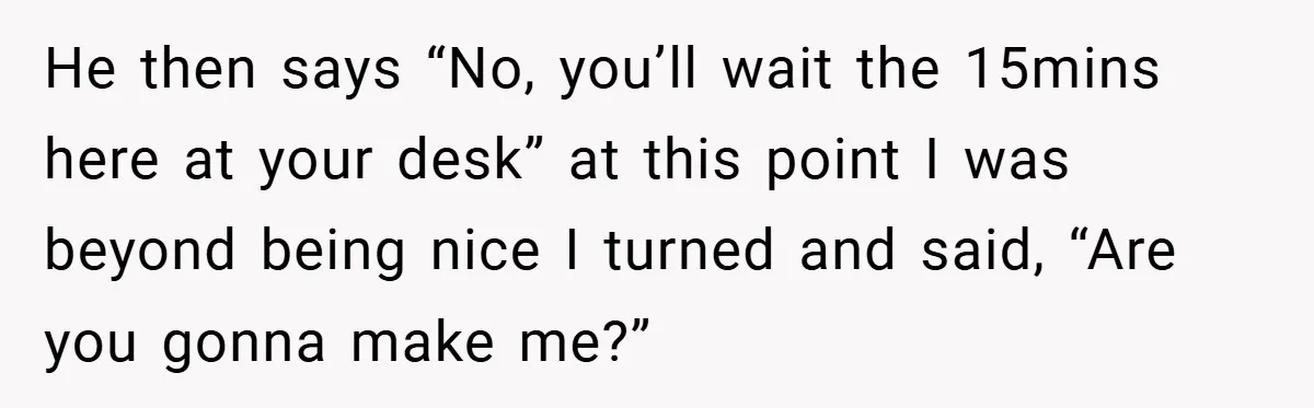 He then says “No, you’ll wait the 15mins here at your desk” at this point I was beyond being nice I turned and said, “Are you gonna make me?”