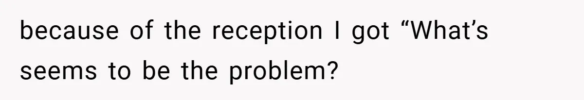because of the reception I got “What’s seems to be the problem?