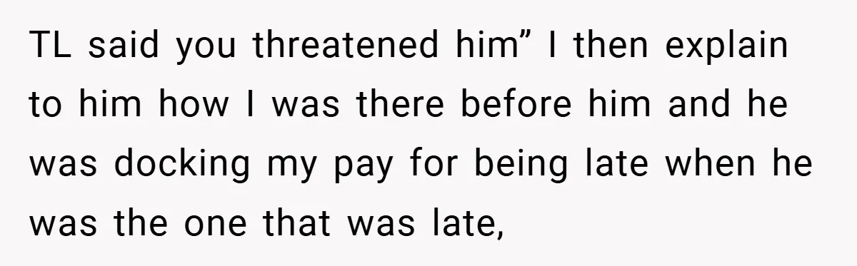 TL said you threatened him” I then explain to him how I was there before him and he was docking my pay for being late when he was the one...