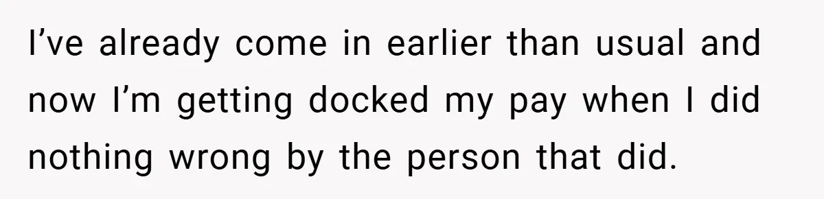 I’ve already come in earlier than usual and now I’m getting docked my pay when I did nothing wrong by the person that did.