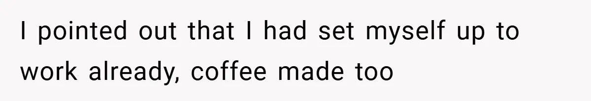 I pointed out that I had set myself up to work already, coffee made too