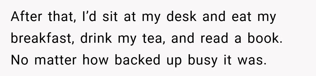 After that, I’d sit at my desk and eat my breakfast, drink my tea, and read a book. No matter how backed up busy it was.