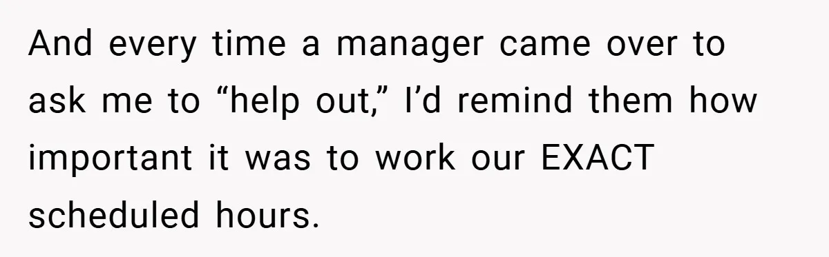 And every time a manager came over to ask me to “help out,” I’d remind them how important it was to work our EXACT scheduled hours.