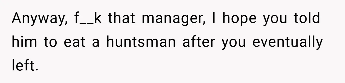 Anyway, f__k that manager, I hope you told him to eat a huntsman after you eventually left.
