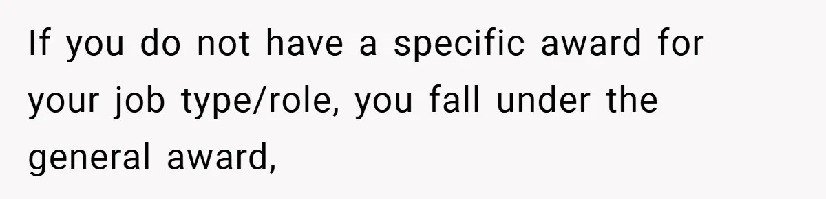 If you do not have a specific award for your job type/role, you fall under the general award,