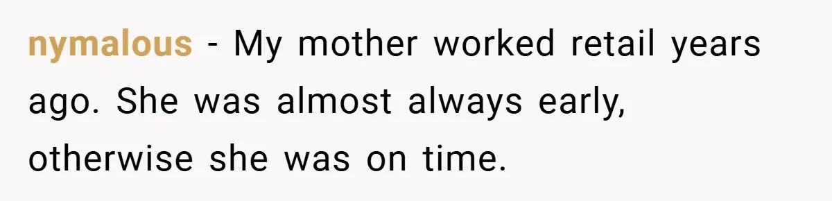 nymalous − My mother worked retail years ago. She was almost always early, otherwise she was on time.