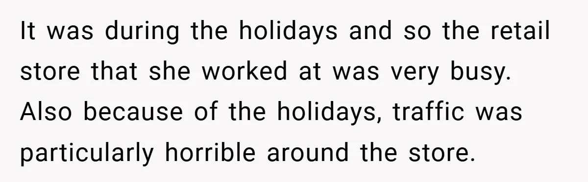 It was during the holidays and so the retail store that she worked at was very busy. Also because of the holidays, traffic was particularly horrible around the store.