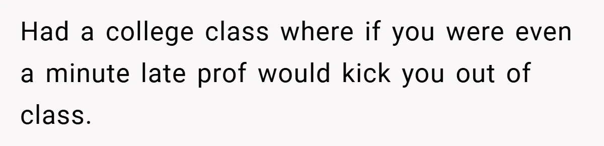 Had a college class where if you were even a minute late prof would kick you out of class.