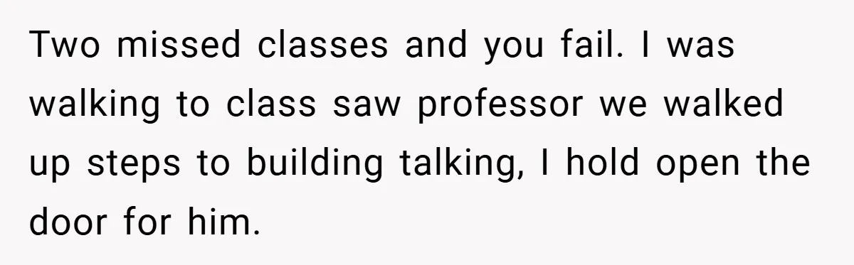 Two missed classes and you fail. I was walking to class saw professor we walked up steps to building talking, I hold open the door for him.
