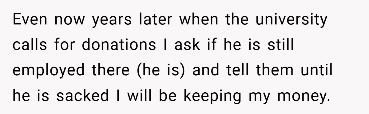 Even now years later when the university calls for donations I ask if he is still employed there (he is) and tell them until he is sacked I will be...