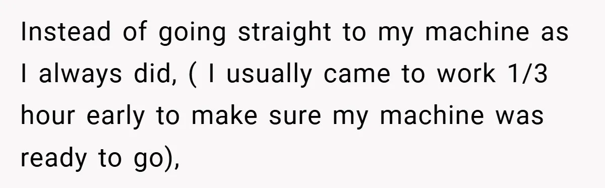 Instead of going straight to my machine as I always did, ( I usually came to work 1/3 hour early to make sure my machine was ready to go),